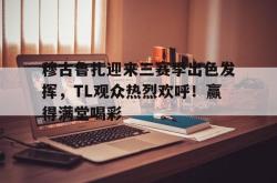 九游会·J9穆古鲁扎迎来三赛季出色发挥，TL观众热烈欢呼！赢得满堂喝彩的简单介绍